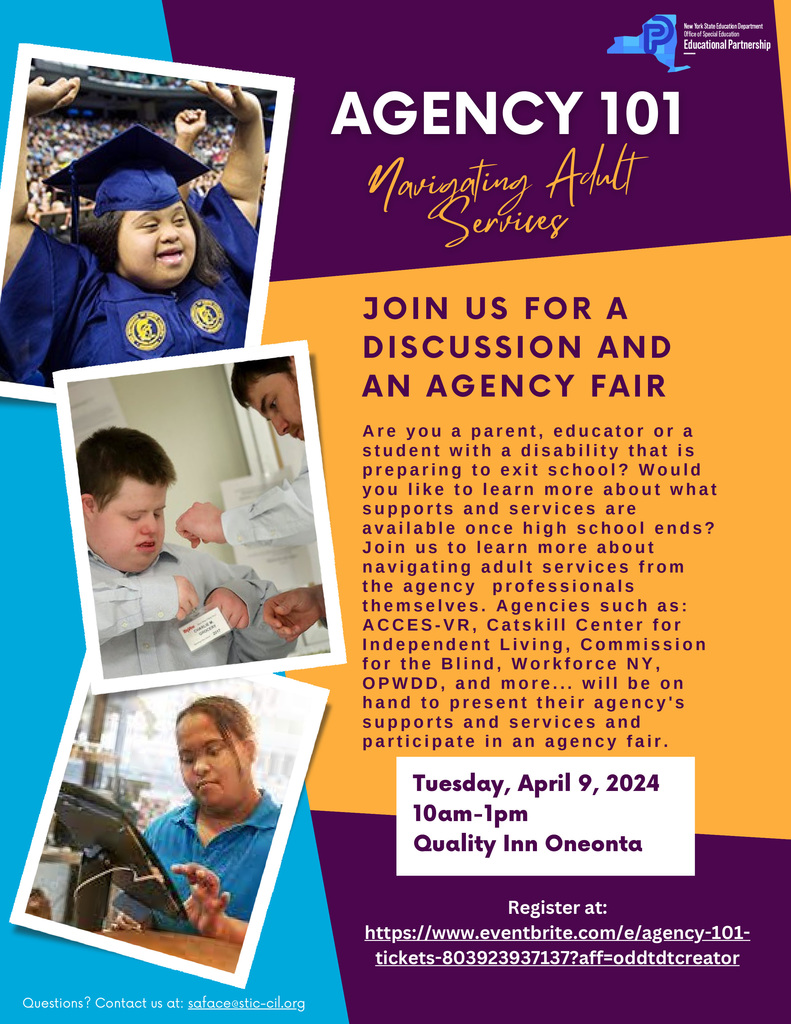 AGENCY 101: Navigating Adult Services JOIN US FOR A DISCUSSION AND AN AGENCY FAIR A r e y o u a p a r e n t , e d u c a t o r o r a s t u d e n t w i t h a d i s a b i l i t y t h a t i s p r e p a r i n g t o e x i t s c h o o l ? W o u l d y o u l i k e t o l e a r n m o r e a b o u t w h a t s u p p o r t s a n d s e r v i c e s a r e a v a i l a b l e o n c e h i g h s c h o o l e n d s ?J o i n u s t o l e a r n m o r e a b o u t n a v i g a t i n g a d u l t s e r v i c e s f r o m t h e a g e n c y  p r o f e s s i o n a l s t h e m s e l v e s . A g e n c i e s s u c h a s : A C C E S - V R , C a t s k i l l C e n t e r f o r I n d e p e n d e n t L i v i n g , C o mm i s s i o n f o r t h e B l i n d , W o r k f o r c e N Y , O PWD D , a n d m o r e . . . w i l l b e o n h a n d t o p r e s e n t t h e i r a g e n c y ' s s u p p o r t s a n d s e r v i c e s a n d p a r t i c i p a t e i n a n a g e n c y f a i r . Tuesday, April 9, 2024 10am-1pm Quality Inn Oneonta. Register at: https://www.eventbrite.com/e/agency-101-tickets-803923937137?aff=oddtdtcreator Questions? Contact us at: saface@stic-cil.org