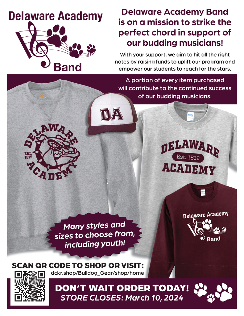 Delaware Acdemy Band Delaware Academy Band  is on a mission to strike the  perfect chord in support of  our budding musicians!  With your support, we aim to hit all the right notes by raising funds to uplift our program and empower our students to reach for the stars. A portion of every item purchased will contribute to the continued success of our budding musicians. Many styles and  sizes to choose from, including youth! SCAN QR CODE TO SHOP OR VISIT: dckr.shop/Bulldog_Gear/shop/home DON’T WAIT ORDER TODAY! STORE CLOSES: March 10, 2024