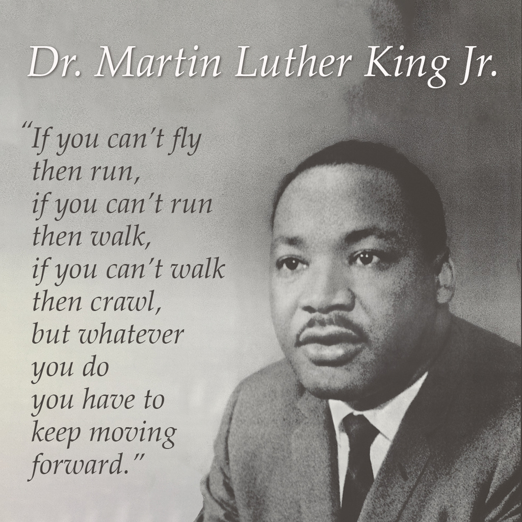 .If you can’t fly Then run, If you can’t run Then walk, If you can’t walk Then crawl, But whatever You do You have to Keep moving forward. Dr. Martin Luther King Jr.