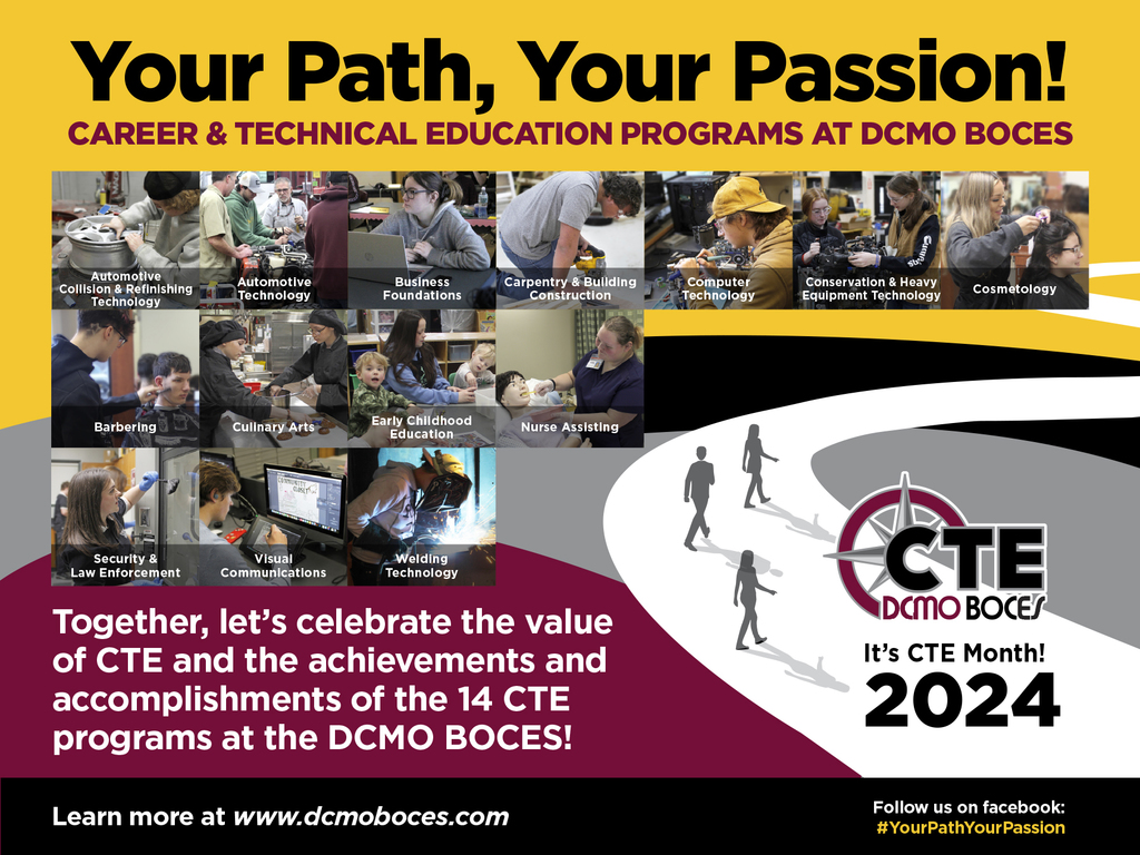 Your Path, Your Passion! CAREER & TECHNICAL EDUCATION PROGRAMS AT DCMO BOCES Together, let’s celebrate the value of CTE and the achievements and accomplishments of the 14 CTE programs at the DCMO BOCES! It’s CTE Month! 2024 Learn more at www.dcmoboces.com Follow us on facebook: #YourPathYourPassion