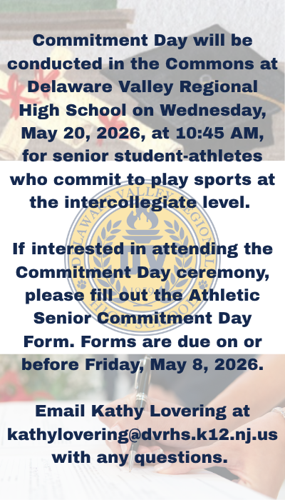 Commitment Day will be conducted in the Commons at Delaware Valley Regional High School on Wednesday, May 20, 2026, at 10:45 AM, for senior student-athletes who commit to play sports at the intercollegiate level.   If interested in attending the Commitment Day ceremony, please fill out the Athletic Senior Commitment Day Form found at https://forms.gle/fhjZrmQ9vpwHe7cMA . Forms are due on or before Friday, May 8, 2026.  Email Kathy Lovering at kathylovering@dvrhs.k12.nj.us with any questions.