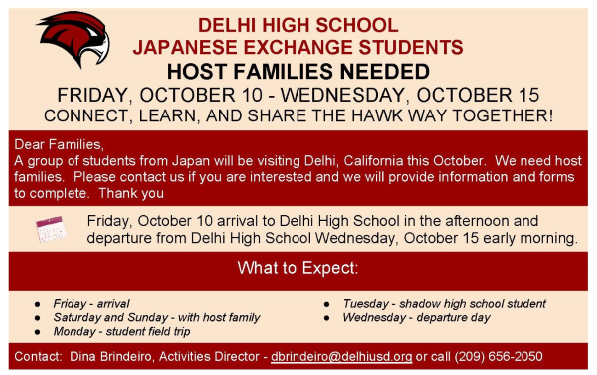 Delhi High School Japanese Exchange Students are coming to Delhi October 10-15 2025. 11 Host Families Needed. Guests arrive on October 10 and depart on October 15. Eleven host families are needed. A meeting will be held on Monday, August 25 at 6pm at the Ed Park Cafeteria. Please contact the Activities Director, Dina Brindeiro, if you are interested in receiving more information and host family forms to complete. Here is an idea of what happens when the exchange students visit Delhi: Exchange students arrive Friday evening. On Saturday and Sunday the host families will have the students to entertain. Monday the students will have a field trip. Tuesday the students will shadow Delhi High School students and Wednesday the guests will leave early in the morning. Get connected, learn, and share the Hawk Way with our Japanese Exchange Students. Please contact Dina Brinderio, Activities Director, if you are interested in hosting exchange students. (209) 656-2000 dbrindeiro@delhiusd.org