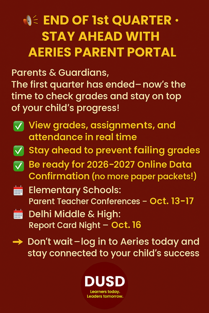 The first quarter has ended, and now is the time to check your child’s progress. The Aeries Parent Portal makes it easy to stay informed and take action before small concerns become bigger problems. With Aeries, you can: ✅ View assignments, grades, and attendance in real time ✅ Stay ahead to prevent failing grades ✅ Access state test scores and update contact information Now is the perfect time to connect: 📅 Elementary Families – Attend Parent Teacher Conferences the week of October 13–17 📅 Delhi Middle & High School Families – Join us for Report Card Night on October 16 Your involvement matters! Setting up your Aeries account now also ensures you’ll be ready for the 2026–2027 school year, when all Student Data Confirmation will move fully online—no more paper packets!
