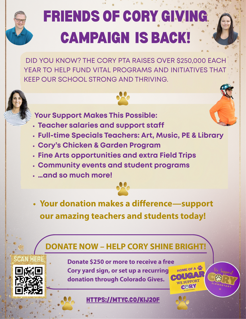 Tuesday, November 11th-December 9th Help Cory Shine Bright! Friends of Cory Giving Campaign is back! Our second biggest fundraiser of the year is here. Did You Know? The Cory PTA raises over $250,000 each year to help fund vital programs and initiatives that keep our school strong and thriving. Grab a yard sign with a one-time donation, or set up a recurring donation! Learn more or donate here.
