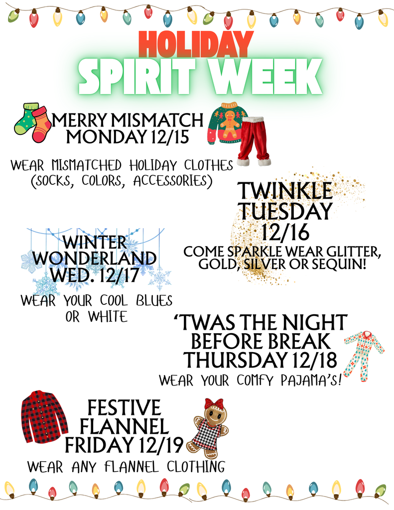 Hello Garden Place Families, We will have Spirit Week next week. 12/15 Merry Mismatch Monday: Wear Mismatched Holiday Clothes(Socks, Colors, Accessories).,12/16 Twinkle Tuesday: Wear Sparkle, glitter, gold, sequin!, 12/17/Winter Wonderland Wednesday Wear your cool blues or white, 12/18 'Twas the Night before Break Thursday: Wear your comfy pajamas., 12/19 Festive Flannel Friday: Wear any Flannel Clothing.