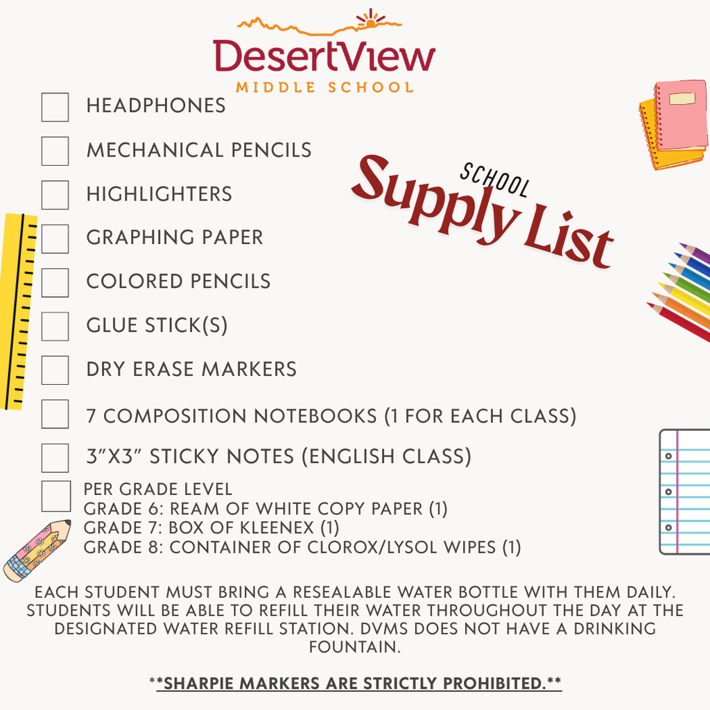 Student Supply List SY 2025-26 Classroom supplies Headphones Mechanical Pencils Highlighters 7 Composition notebooks (1 for each class) Colored pencils Glue Stick(s) Dry Erase Markers Graphing Paper 3”x3” Sticky notes (English class) Each student must bring a RESEALABLE WATER BOTTLE with them daily. Students will be able to refill their water throughout the day at the designated water refill station. DVMS does not have a drinking fountain **Sharpie markers are strictly prohibited** Per Grade Level Grade 6: Ream of White copy paper (1) Grade 7: Box of Kleenex (1) Grade 8: Container of Clorox/Lysol Wipes (1)