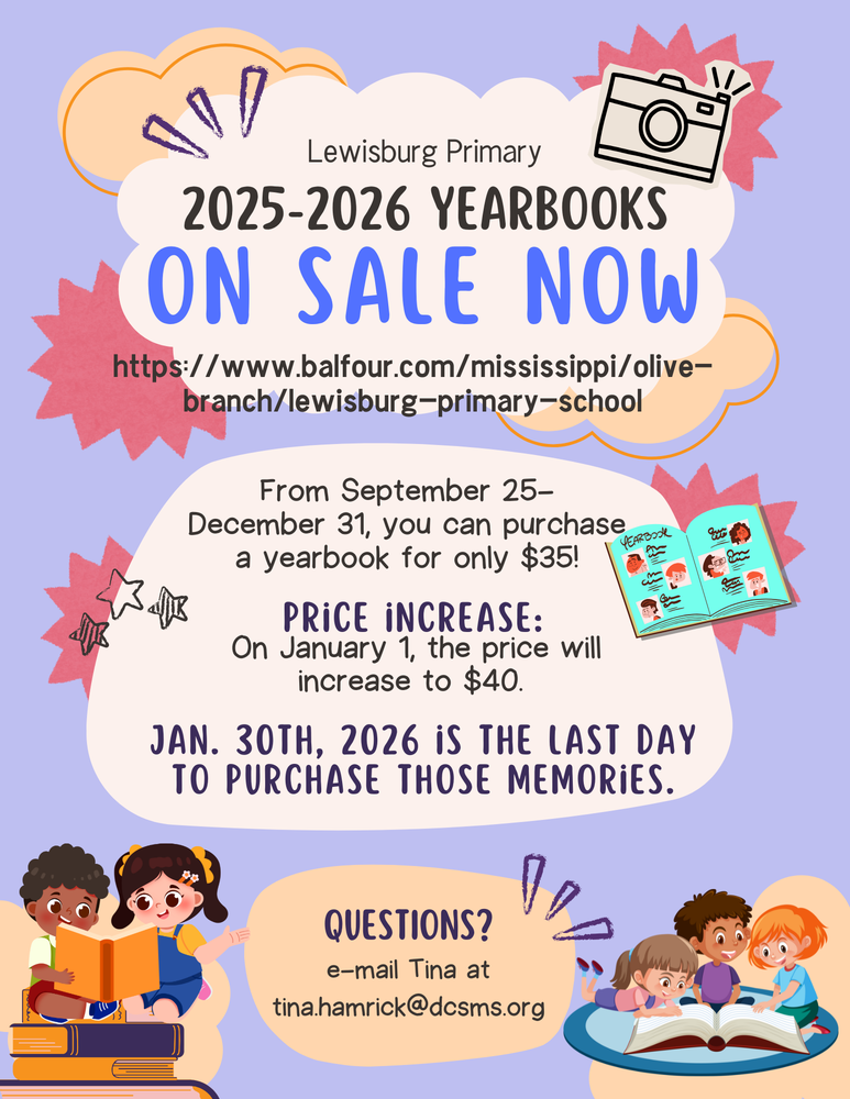 Lewisburg Primary 2025-2026 Yearbooks on sale now! Link to purchase: https://www.balfour.com/mississippi/olive-branch/lewisburg-primary-school  From September 25- December 31, you can purchase a yearbook for only $35! Price increase: On January 1, the price will increase to $40.  Jan. 30th, 2026 is the last day to purchase those memories.  Questions? e-mail Tina at tina.hamrick@dcsms.org