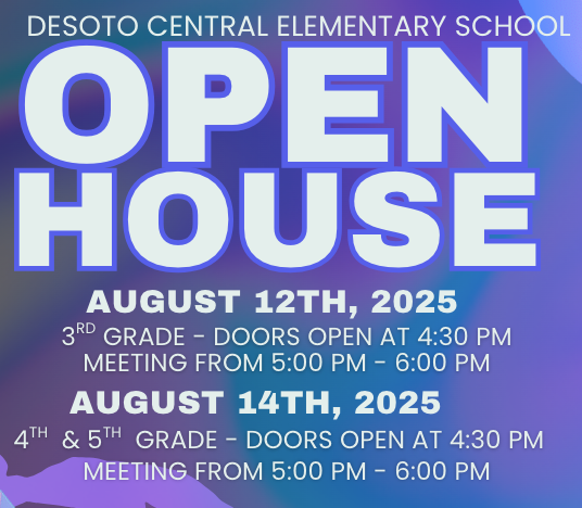 DeSoto Central Elementary  OPEN HOUSE!  August 12th, 2025  3rd Grade Doors Open at 4:30 Meeting 5:00-6:00  August 14th, 2025  4th and 5th Grade Doors Open at 4:30 Meeting 5:00-6:00  Our teachers look forward to meeting our DCES parents to share classroom procedures and expectations for 2025-2026. The doors will open at 4:30 so you can shop for Jag Gear and join our PTO. Please arrive on time so that you do not miss any of the teachers' presentations. Due to limited space, we prefer no siblings at this event. Our desire is to partner with you as we work together to “Know and Grow” our students! -Mrs. Duke