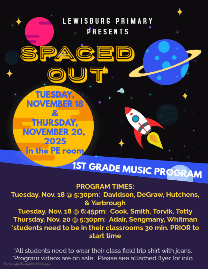 LEWISBURG PRIMARY PRESENTS: SPACED OUT TUESDAY, NOVEMBER 18 AND THURSDAY, NOVEMBER 20, 2025 in the PE room 1ST GRADE MUSIC PROGRAM PROGRAM TIMES: Tuesday, Nov. 18 @ 5:30pm: Davidson, DeGraw, Hutchens, and Yarbrough Tuesday, Nov. 18 @ 6:45pm: Cook, Smith, Torvik, and Totty Thursday, Nov. 20 @ 5:30pm: Adair, Sengmany, and Whitman *Students need to be in their classrooms 30 min. PRIOR to start time. *All students need to wear their class field trip shirt with jeans. *Program videos are on sale.