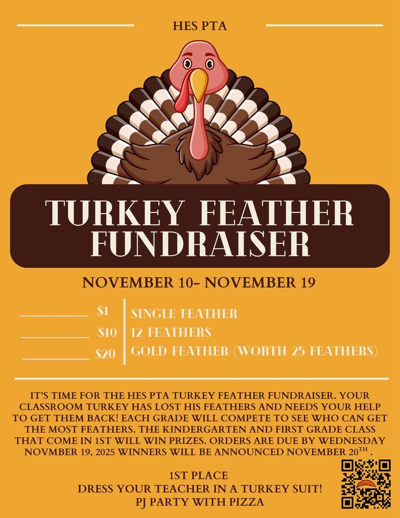 HES PTA TURKEY FEATHER FUNDRAISER NOVEMBER 10– NOVEMBER 19 $1: SINGLE FEATHER $10: 12 FEATHERS $20: GOLD FEATHER (WORTH 25 FEATHERS) IT'S TIME FOR THE HES PTA TURKEY FEATHER FUNDRAISER. YOUR CLASSROOM TURKEY HAS LOST HIS FEATHERS AND NEEDS YOUR HELPTO GET THEM BACK!  EACH GRADE WILL COMPETE TO SEE WHO CAN GET THE MOST FEATHERS. THE KINDERGARTEN AND FIRST GRADE CLASS THAT COME IN 1ST WILL WIN PRIZES. ORDERS ARE DUE BY WEDNESDAY, NOVMBER 19, 2025.  WINNERS WILL BE ANNOUNCED NOVEMBER 20th! 1ST PLACE GETS TO DRESS YOUR TEACHER IN A TURKEY SUIT & HAVE A PJ PARTY WITH PIZZA