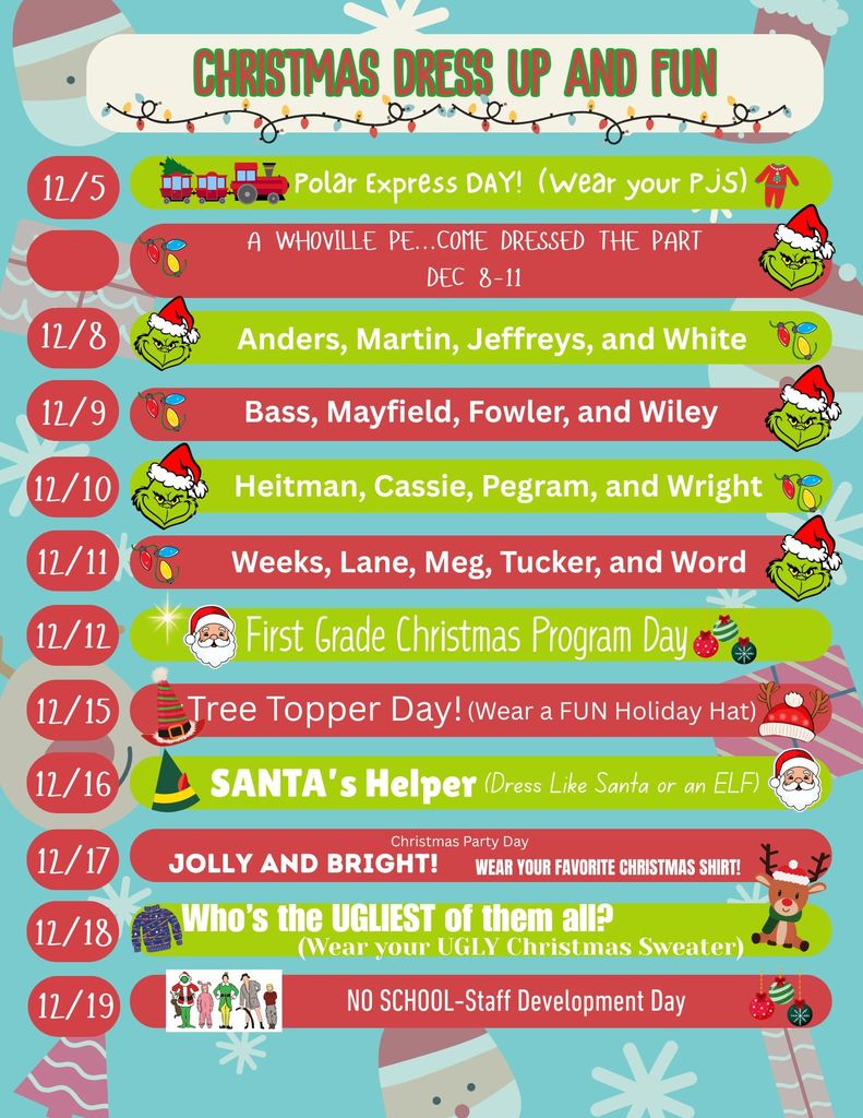 Christmas Dress Up and Fun 2025  !2/5: Polar Express Day- Wear you Pajamas!  12/8-12/11: A Whoville PE-Come dressed the part:   12/8: Anders, Martin, Jeffreys, and White  12/9: Bass, Mayfield, Fowler, and Wiley  12/10: Heitman, Cassie, Pegram, and Wright  12/11: Weeks, Lane, Meg, Tucker, and Word  12/12: First Grade Christmas Program  12/15: Tree Topper Day (Wear a fun holiday hat)  12/16: Santa's Helper (Dress like Santa or an Elf)  12/17: Jolly & Bright Christmas Party Day (Wear your favorite Christmas shirt)  12/18: Who's the Ugliest of Them All? (Wear your ugly Christmas sweater)  12/19: No School-Staff Development Day 