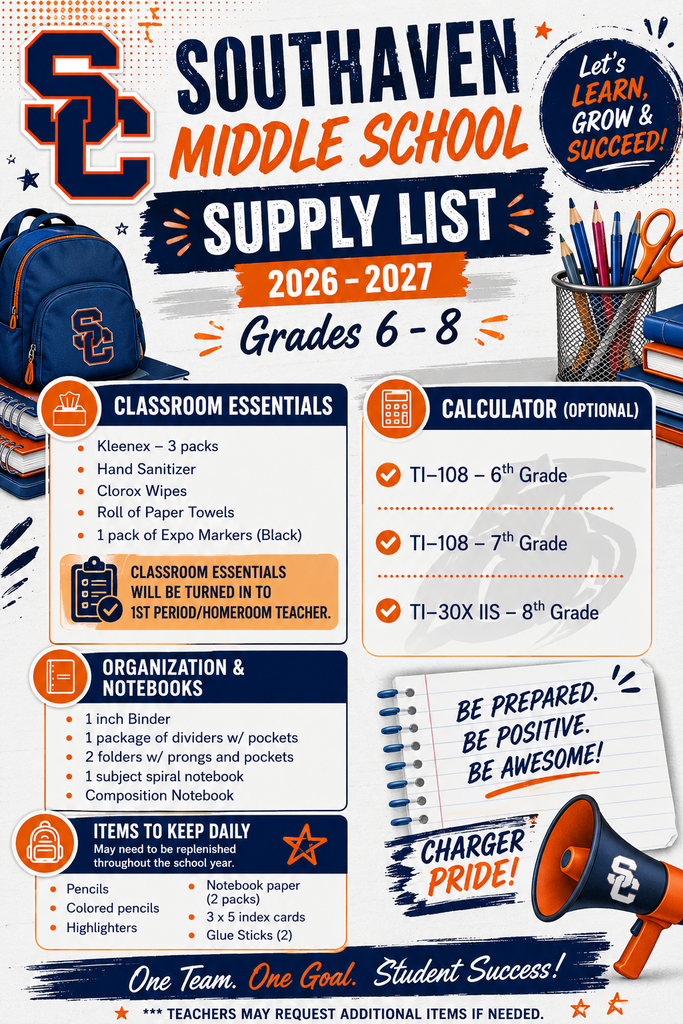SOUTHAVEN MIDDLE SCHOOL SUPPLY LIST  2026-2027 Grades 6-8  Let's LEARN, GROW & SUCCEED!   CLASSROOM ESSENTIALS: *Kleenex 3 packs * Hand Sanitizer *Clorox Wipes *Roll of Paper Towels *1 pack of Expo Markers (Black) *CLASSROOM ESSENTIALS WILL BE TURNED IN TO 1ST PERIOD/HOMEROOM TEACHER.  ORGANIZATION & NOTEBOOKS:  *1 inch Binder *1 package of dividers w/ pockets *2 folders w/ prongs and pockets *1 subject spiral notebook *Composition Notebook  ITEMS TO KEEP DAILY: May need to be replenished throughout the school year. • Pencils • Colored pencils • Highlighters • Notebook paper (2 packs) • 3 x 5 index cards • Glue Sticks (2)  CALCULATOR (OPTIONAL): TI-108 6th Grade TI-108 7th Grade TI-30X IIS-8th Grade  BE PREPARED. BE POSITIVE. BE AWESOME! Charger Pride!  *** TEACHERS MAY REQUEST ADDITIONAL ITEMS IF NEEDED.