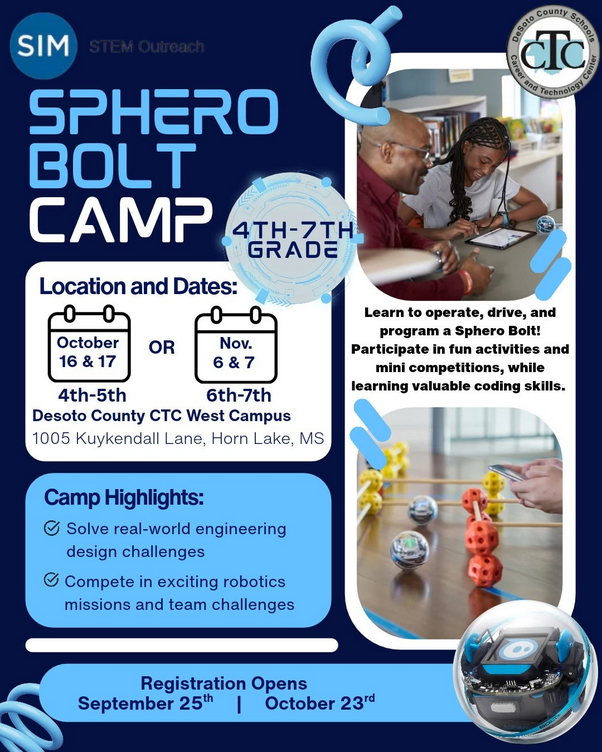 SIM STEM Outreach SPHERO BOLT CAMP 4TH-7TH Location and Dates: GRADE 4-5 October 16 & 17 OR Grade 6th-7th Nov. 6th and 7th Desoto County CTC West Campus 1005 Kuykendall Lane, Horn Lake, MS Camp Highlights: *Solve real-world engineering design challenges *Compete in exciting robotics missions and team challenges Registration Opens for 4th-5th on September 25th for 6th-7th on October 23rd DeSolo County Career and Schoollogy Center *Learn to operate, drive, and program a Sphero Bolt! Participate in fun activities and mini competitions, while learning valuable coding skills. Click on this link to register https://docs.google.com/forms/d/e/1FAIpQLScsc16f6cmGi9C5KFS-hc0NLv0V7pkPOL0blRm0qtNm26jBKA/viewform