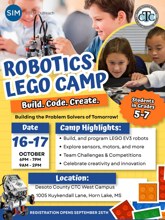 Desoto County Schools Career and Technology Cemter SIM Stem Outreach Robotics Lego Camp Build.Code.Create. Building the problem solvers of tomorrow! Students in grades 5th-7th On October 16th & 17th 6pm-7pm and 9am-2pm Location: Desoto County CTC West Campus 1005 Kuykendal Lane, Horn Lake, MS Camp Highlights * Build, and program LEGO EV Robots *Explore sensors, motors, and more *Team Challenges and Competitions *Celebrate creativity and innovation Registration opens September 25th Click on this link to register https://docs.google.com/forms/d/e/1FAIpQLSfS4ac4l-eyIvrlWYf_rytfmdvPYY_zGBzVBFf3U-9Yd5HR0A/viewform