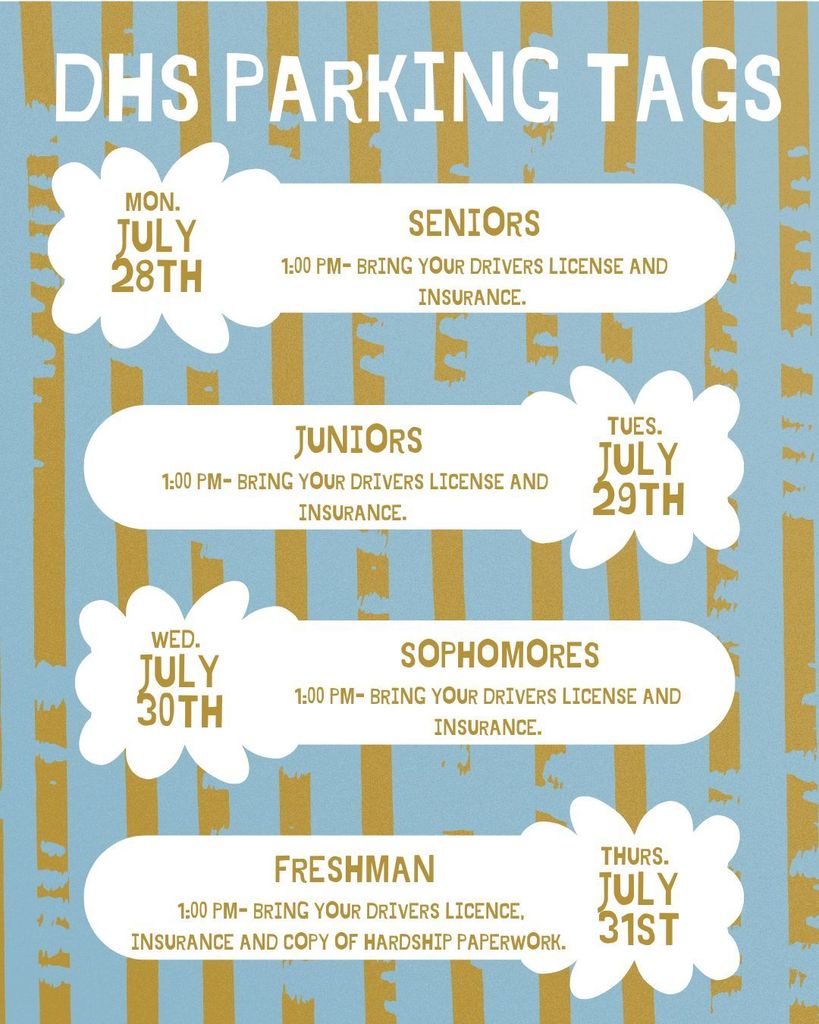 DHS students will be able to receive parking permits next week. Students will need to bring copies of insurance and valid driver's license. If you have a hardship, you must bring the paperwork for that as well.  If you are not able to come on these days, you will be able to get a pass  during  Open House on  August 7th. 