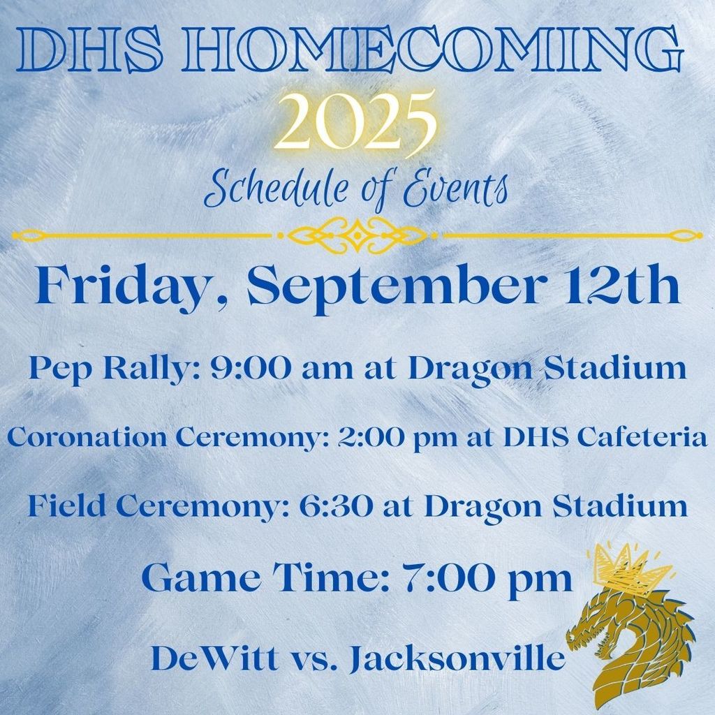 Schedule of Events for Friday, September 12th: Pep Rally :9 am at Dragon Stadium. Coronation Ceremony: 2 pm at DHS Cafeteria. Field Ceremony: 6:30 pm at Dragon Stadium. Game Time starts at 7 pm.