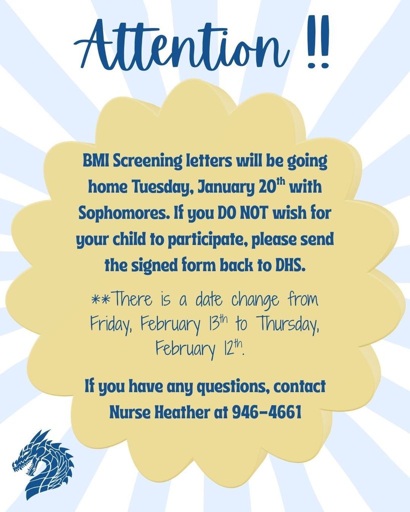 BMI Screening letters will be sent home Tuesday, January 20th with Sophomres. If you DO NOT wish for your child to participate, please send the signed form back to DHS. Date change : Thursday, February 12th. If you have any questions contact Nurse Heather at 946-4661.