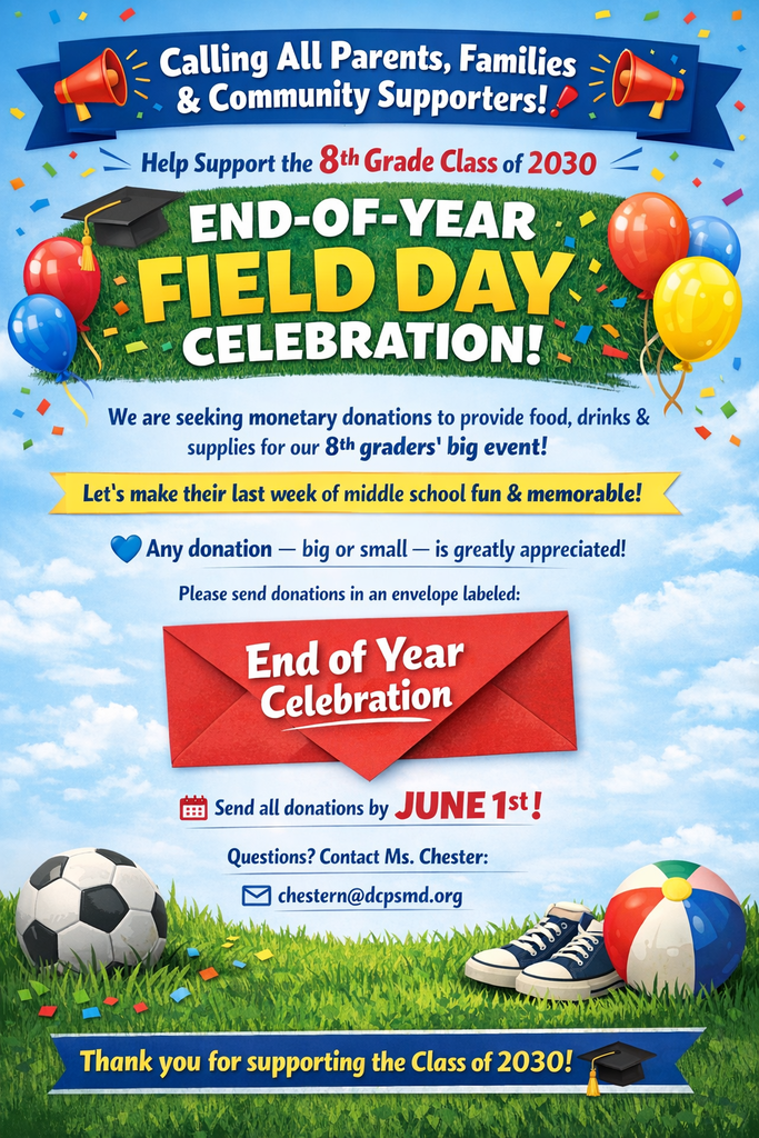 📣 Calling All Parents, Families & Community Supporters! 📣 We are asking for monetary donations to help provide food, drinks, and other supplies for the 8th Grade Class of 2030 End-of-Year Field Day Celebration! 🎉 Our students have worked hard all year, and we want to make their last week in middle school a fun, memorable, and well-deserved celebration. Your support will help us give them an amazing experience as they prepare for their next chapter. 💙 Any donation — big or small — is greatly appreciated! 📌 Donations can be sent to the school in an envelope marked: “End of Year Celebration” 🗓 Please send all donations by June 1. If you have any questions, please contact Ms. Chester at: 📧 chestern@dcpsmd.org Thank you for supporting the Class of 2030! 🎓