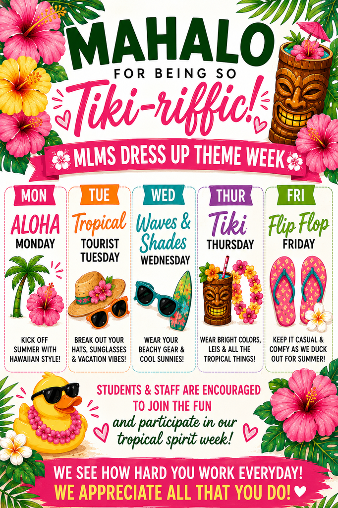🌺🐥 MAHALO FOR BEING SO TIKI-RIFFIC! 🐥🌺  MLMS students and staff are invited to participate in our Tropical Spirit Week as we get ready to DUCK OUT for Summer!  🌺 Monday – Aloha Monday Wear your favorite Hawaiian shirt or tropical attire!  🕶️ Tuesday – Tropical Tourist Tuesday Break out your hats, sunglasses, and vacation vibes!  🏄 Wednesday – Waves & Shades Wednesday Wear beachy gear and your coolest shades!  🌴 Thursday – Tiki Thursday Rock bright colors, leis, and all things tropical!  🩴 Friday – Flip Flop Friday Keep it casual and comfy as we celebrate the final days of school!  Let's finish the year with tropical style, MLMS pride, and lots of fun as we prepare for summer break!  #MakeEveryStrideCount #MLMSTigers #withJoy #DuckOutForSummer 🌺☀️🍍