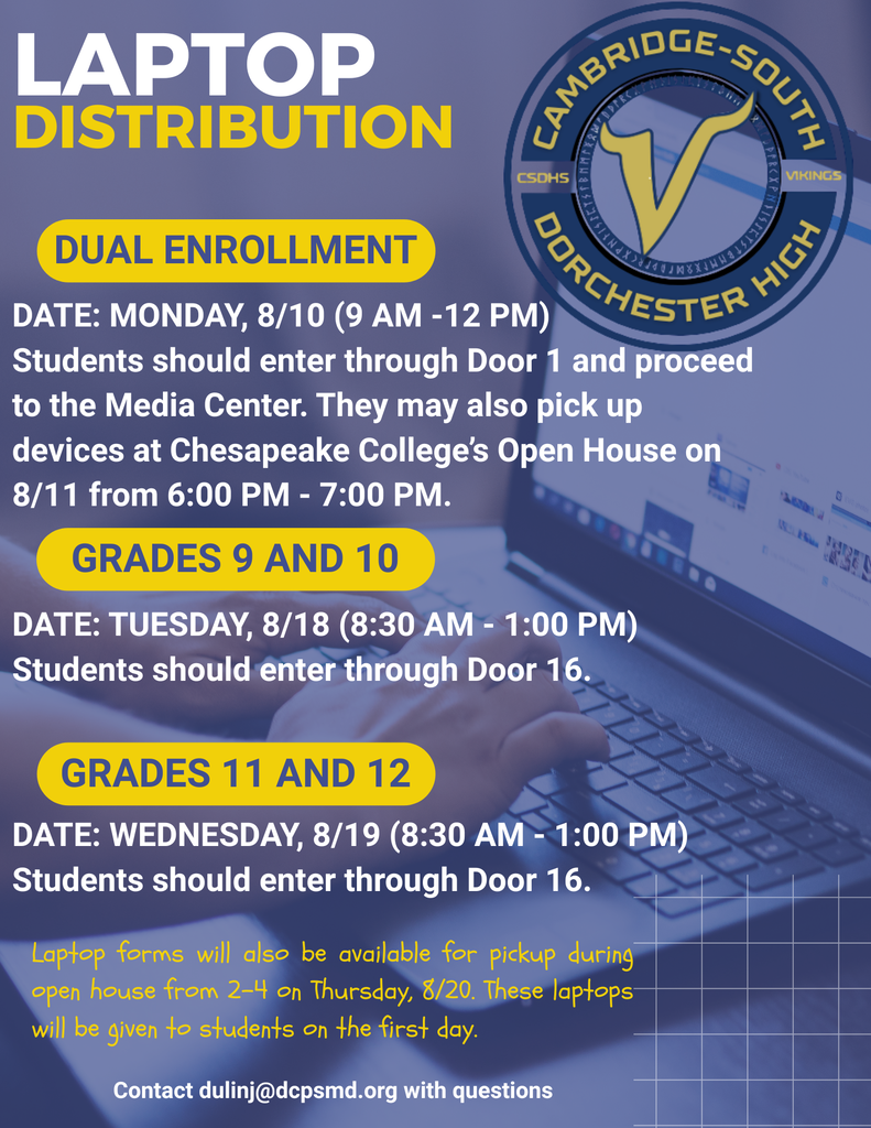 Laptop distribution: Dual Enrollment students monday 8/10 (9 AM-12 PM). Students should enter through Door 1 and proceed to the Media Center. They may also pick up devices at Chesapeake College's Open House on 8/11 from 6:00 PM - 7:00 PM. Grades 9 and 10 can pick up devices on Tuesday 8/18 from 8:30 AM to 1:00 PM. Grades 11 and 12 can pick up devices on Wednesday 8/19 from 8:30 AM to 1:00 PM. Students picking up devices at school on 8/18 or 8/19 should enter through Door 16.