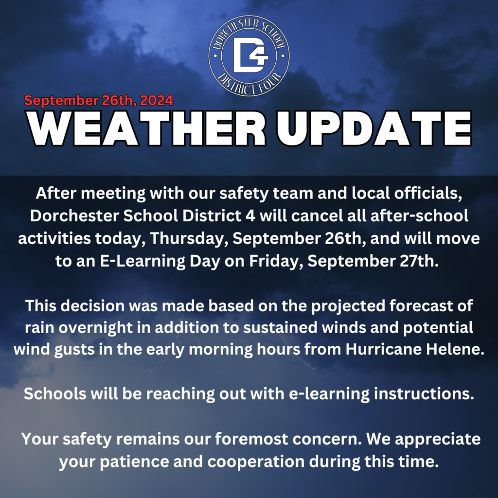 After meeting with our safety team and local officials, Dorchester School District 4 will cancel all after-school activities today, Thursday, September 26th, and will move to an E-Learning Day on Friday, September 27th. This decision was made based on the projected forecast of rain overnight in addition to sustained winds and potential wind gusts in the early morning hours from Hurricane Helene. Schools will be reaching out with e-learning instructions. Your safety remains our foremost concern. We appreciate your patience and cooperation during this time.