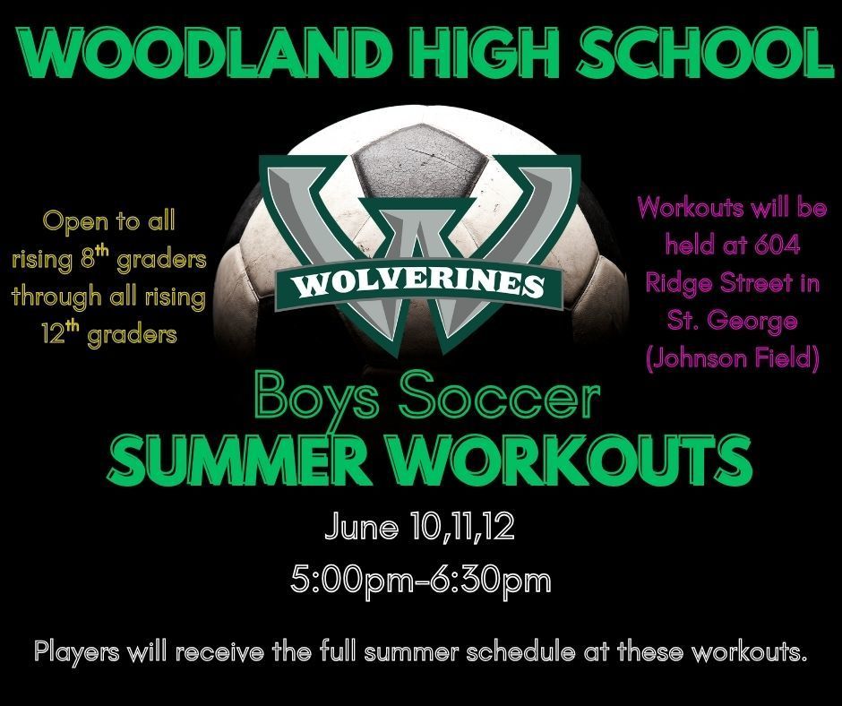 Woodland High School Boys Soccer Summer Workouts Open to all rising 8th graders through all rising 12th graders. Workouts will be held at 604 Ridge Street in St. George (Johnson Field) June 10-12 5:00 PM - 6:30 PM Players will receive the full summer schedule at these workouts.
