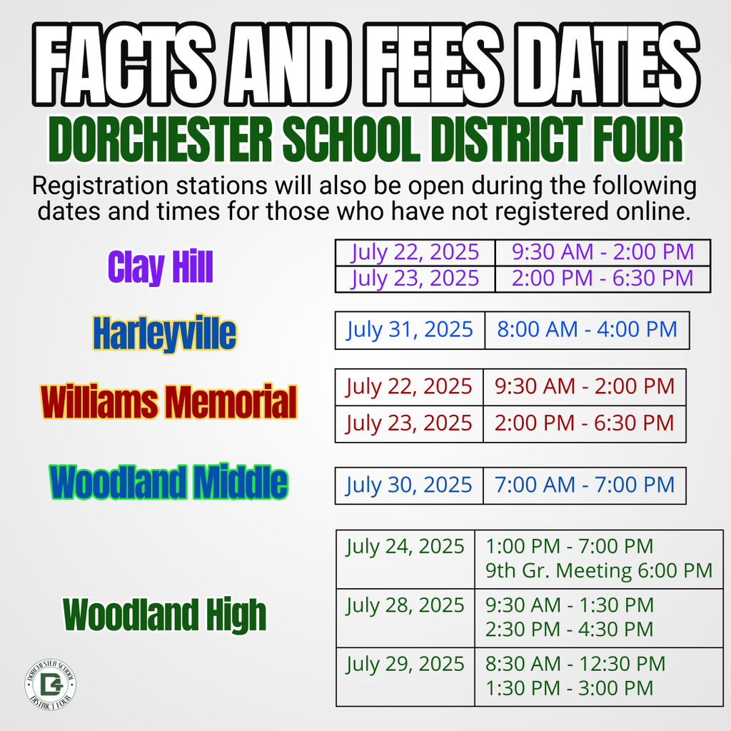 This image is a “Facts and Fees Dates” flyer for Dorchester School District Four, providing registration dates and times for various schools. The header is bold and eye-catching in black and green, and it includes a note that registration stations will be available for those who have not registered online. The flyer lists each school with its respective dates and times in a color-coded format: Clay Hill (purple): July 22, 2025: 9:30 AM – 2:00 PM July 23, 2025: 2:00 PM – 6:30 PM Harleyville (blue): July 31, 2025: 8:00 AM – 4:00 PM Williams Memorial (red): July 22, 2025: 9:30 AM – 2:00 PM July 23, 2025: 2:00 PM – 6:30 PM Woodland Middle (teal): July 30, 2025: 7:00 AM – 7:00 PM Woodland High (dark green): July 24, 2025: 1:00 PM – 7:00 PM, with a 9th Grade Meeting at 6:00 PM July 28, 2025: 9:30 AM – 1:30 PM and 2:30 PM – 4:30 PM July 29, 2025: 8:30 AM – 12:30 PM and 1:30 PM – 3:00 PM The Dorchester School District Four logo is displayed in the bottom left corner.