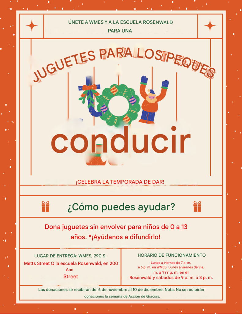Dos folletos bilingües que promueven campañas comunitarias de WMES. El primero anuncia una campaña de alimentos para los residentes de Dorchester Village, con artículos específicos por grado escolar como granos en caja, frutas, sopas y verduras enlatadas, además de los detalles para dejar las donaciones y las fechas de recolección (del 3 al 18 de noviembre). El segundo folleto promueve una campaña de juguetes en conjunto con la escuela Rosenwald, invitando a donar juguetes nuevos y sin envolver para niños de 0 a 13 años. Incluye los lugares de entrega, horarios y fechas de recolección (del 6 de noviembre al 10 de diciembre).