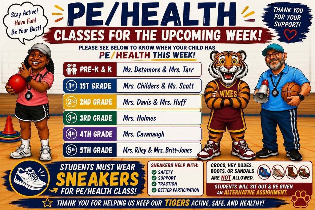 WMS PE/Health weekly class schedule. Pre-K/K: Ms. Detamore and Mrs. Tarr. 1st grade: Mrs. Childers and Ms. Scott. 2nd grade: Mrs. Davis and Mrs. Huff. 3rd grade: Mrs. Holmes. 4th grade: Mrs. Cavanaugh. 5th grade: Mrs. Riley and Mrs. Britt-Jones. Students must wear sneakers. Crocs, Hey Dudes, boots, and sandals are not allowed. Students without sneakers will sit out and receive an alternate assignment.  Transcript: PE/HEALTH: Classes for the Upcoming Week!  Please see below to know when your child has PE/Health this week.  Pre-K & K: Ms. Detamore & Mrs. Tarr 1st Grade: Mrs. Childers & Ms. Scott 2nd Grade: Mrs. Davis & Mrs. Huff 3rd Grade: Mrs. Holmes 4th Grade: Mrs. Cavanaugh 5th Grade: Mrs. Riley & Mrs. Britt-Jones  Students must wear sneakers for PE/Health class.  Sneakers help with:  Safety Support Traction Better participation  Crocs, Hey Dudes, boots, or sandals are not allowed.  Students wearing non-approved footwear will sit out and be given an alternative assignment.  Thank you for helping us keep our Tigers active, safe, and healthy!