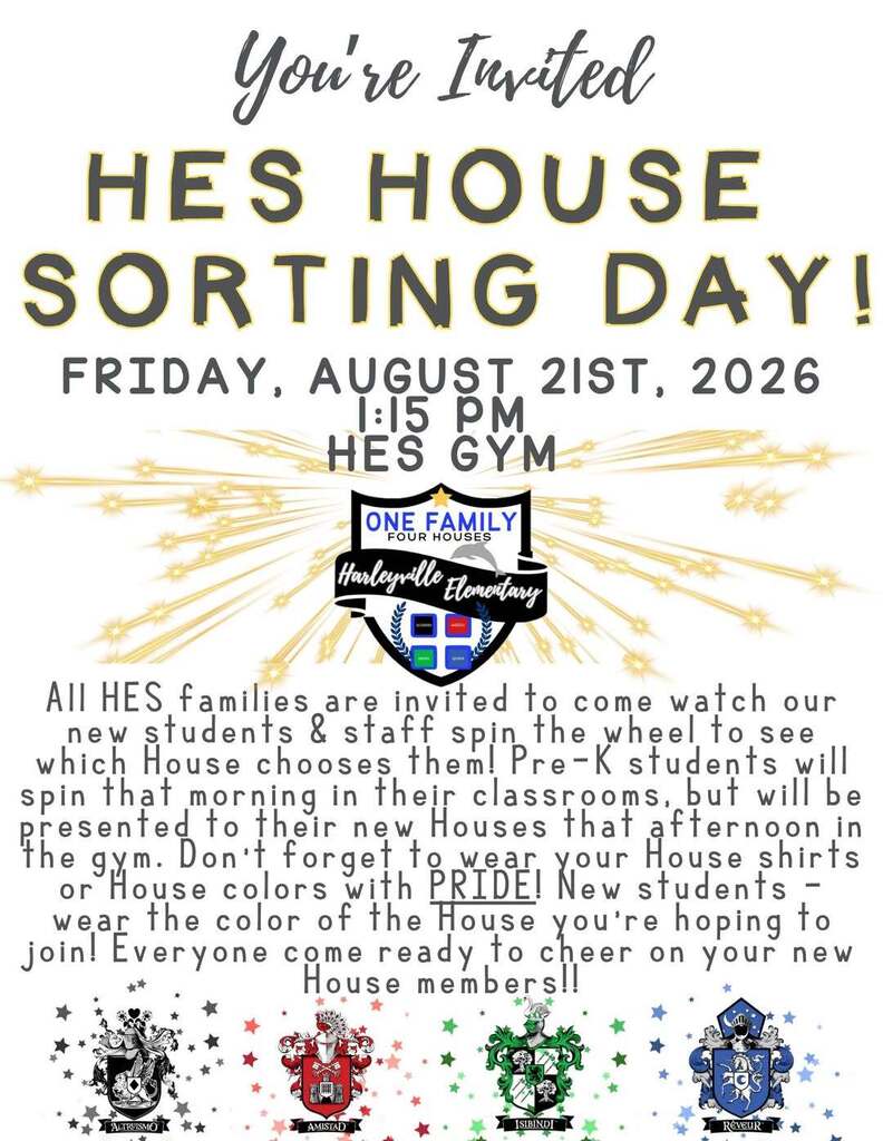 Harleyville Elementary invites families to HES House Sorting Day on Friday, August 21, 2026, at 1:15 p.m. in the HES gym. Families can watch new students and staff spin a wheel to select their House. Students are encouraged to wear House shirts or colors. Transcript: You're Invited! HES House Sorting Day! Friday, August 21st, 2026 1:15 PM HES Gym All HES families are invited to come watch our new students and staff spin the wheel to see which House chooses them! Pre-K students will spin that morning in their classrooms but will be presented to their new Houses that afternoon in the gym. Don't forget to wear your House shirts or House colors with PRIDE! New students should wear the color of the House they're hoping to join. Everyone, come ready to cheer on your new House members! Harleyville Elementary One Family, Four Houses Houses shown: Altruismo, Amistad, Isibindi, and Reveur.