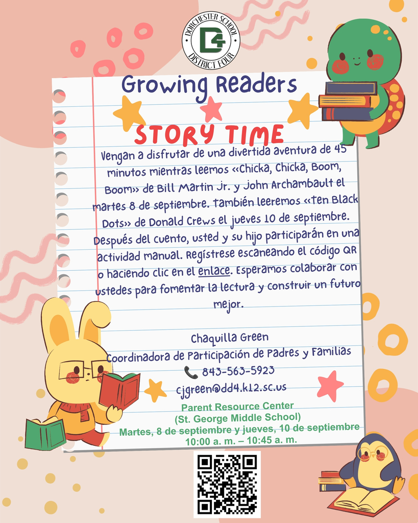 Logotipo del Distrito Escolar Dorchester Cuatro. "Growing Readers Story Time." Vengan a disfrutar de una divertida aventura de 45 minutos mientras leemos «Chicka, Chicka, Boom, Boom» de Bill Martin Jr. y John Archambault el martes 8 de septiembre. También leeremos «Ten Black Dots» de Donald Crews el jueves 10 de septiembre. Después del cuento, usted y su hijo participarán en una actividad manual. Regístrese escaneando el código QR o haciendo clic en el enlace. Esperamos colaborar con ustedes para fomentar la lectura y construir un futuro mejor. Chaquilla Green, Coordinadora de Participación de Padres y Familias. Teléfono: 843-563-5923. Correo electrónico: cjgreen@dd4.k12.sc.us. Parent Resource Center (St. George Middle School). Martes 8 de septiembre y jueves 10 de septiembre. 10:00 a.m. – 10:45 a.m. Incluye código QR para registrarse.
