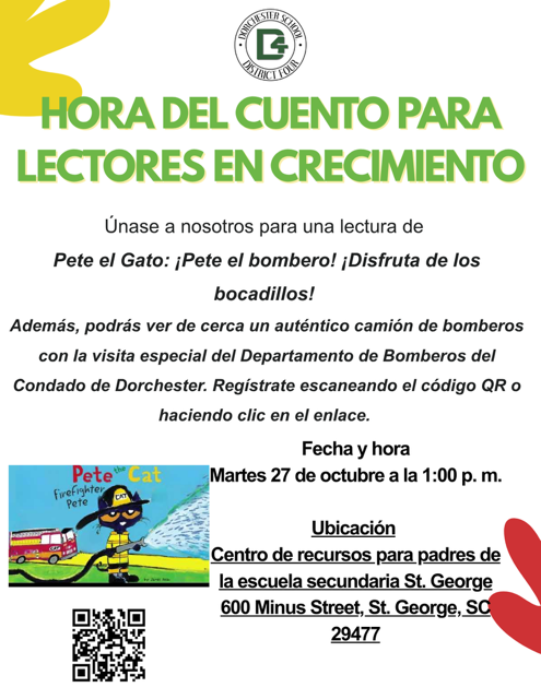 Folleto de la Hora del Cuento para Lectores en Crecimiento del Distrito Escolar Cuatro de Dorchester. Únase a nosotros para una lectura de Pete el Gato: ¡Pete el bombero!, disfrute de bocadillos y vea de cerca un auténtico camión de bomberos con la visita especial del Departamento de Bomberos del Condado de Dorchester. Martes 27 de octubre a la 1:00 p. m. en el Centro de Recursos para Padres de la Escuela Secundaria St. George, 600 Minus Street, St. George, SC 29477. Regístrese escaneando el código QR o haciendo clic en el enlace. El folleto muestra la portada del libro, con Pete el Gato usando un casco de bombero y rociando agua con una manguera junto a un camión de bomberos rojo, y un código QR para registrarse.