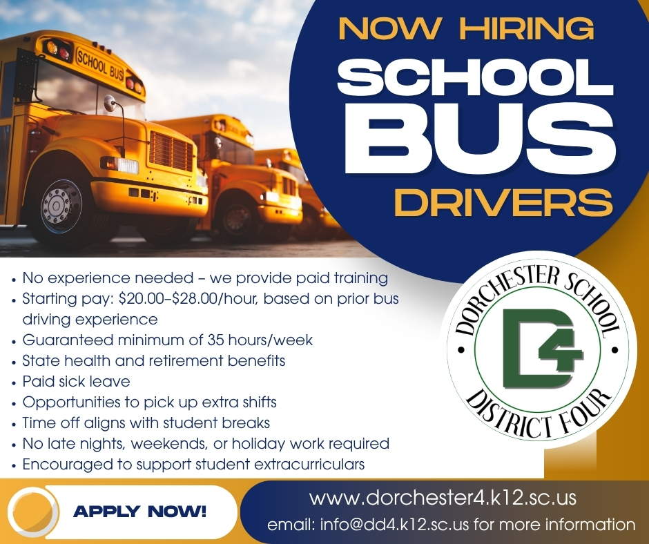A row of yellow school buses parked under a blue sky beside a navy circle with the words “Now Hiring School Bus Drivers” and the Dorchester School District Four logo. Text lists job benefits: No experience needed, we provide paid training. Starting pay: $20.00 to $28.00 per hour, based on prior bus driving experience. Guaranteed minimum of 35 hours per week. State health and retirement benefits. Paid sick leave. Opportunities to pick up extra shifts. Time off aligns with student breaks. No late nights, weekends, or holiday work required. Encouraged to support student extracurriculars. Apply now at www.dorchester4.k12.sc.us. Email info@dd4.k12.sc.us for more information.