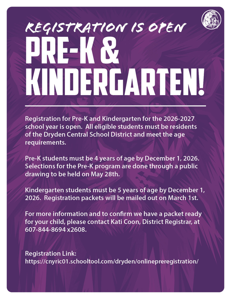 Registration for Pre-K and Kindergarten for the 2026-2027 school year is open. All eligible students must be residents of the Dryden Central School District and meet the age requirements. Pre-K students must be 4 years of age by December 1, 2026. Selections for the Pre-K program are done through a public drawing to be held on May 28th. Kindergarten students must be 5 years of age by December 1, 2026. Registration packets will be mailed out on March 1st. For more information and to confirm we have a packet ready for your child, please contact Kati Coon, District Registrar, at 607-844-8694 x2608. Registration Link: https://cnyric01.schooltool.com/dryden/onlinepreregistration/