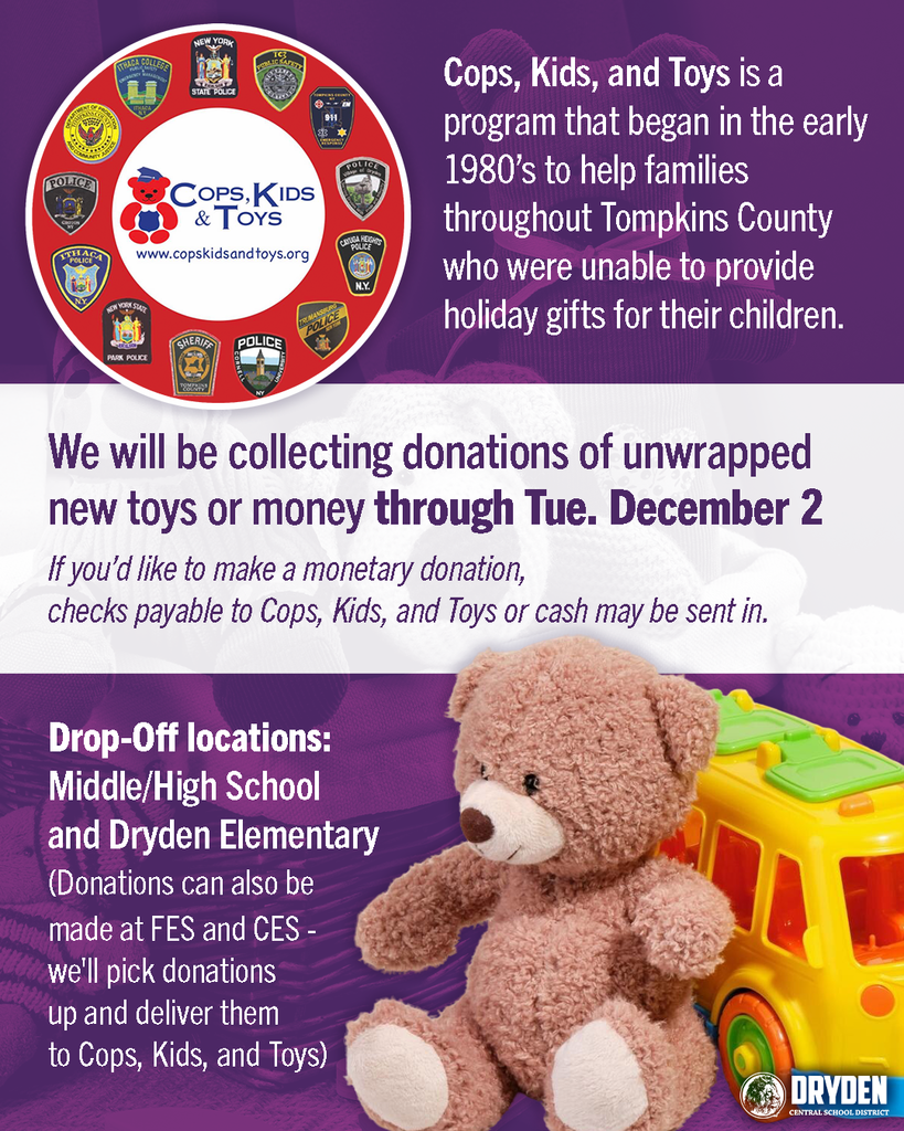We're partnering with Cops, Kids, and Toys to help local families have a brighter holiday season. Cops, Kids, and Toys is a program that began in the early 1980’s to help families throughout Tompkins County who were unable to provide holiday gifts for their children.  We will be collecting donations of unwrapped new toys or money through Tuesday, December 2nd.   If you’d like to make a monetary donation, checks payable to Cops, Kids, and Toys or cash may be sent in.  Drop-Off locations: Middle/High School and Dryden Elementary School.  (Donations can also be made at FES and CES - we'll pick donations up and deliver them to CKT)
