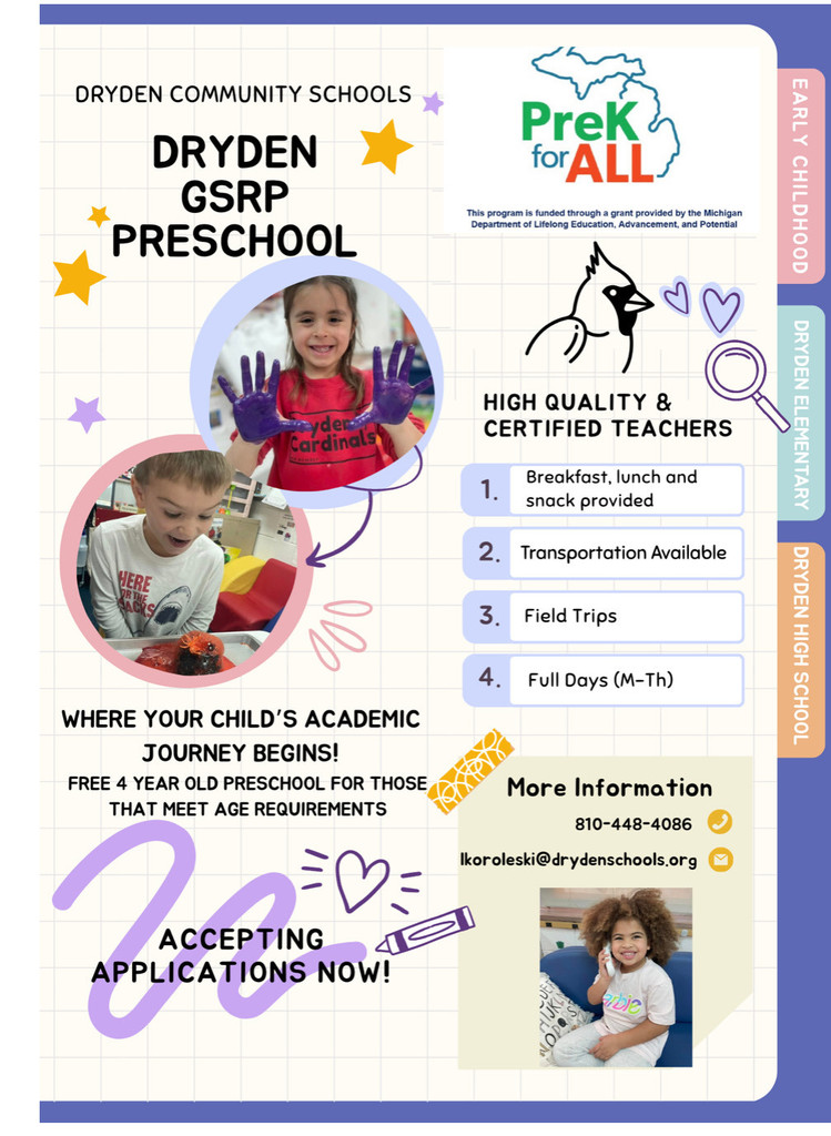 Dryden Community Schools Dryden GSRP Preschool PreK for all This program is funded through a grant provided by the Michigan Department of Lifelong Education, Advancement,and Potential High quality and certified teachers breakfast lunch and snack provided transportation available field trips full days (m- the) where your child’s academic journey begins free 4 year old preschool for those that meet age requirements accepting applications now more information 810-448-4086 lkoroleski@drydenschools.org early childhood dryden elementary dryden high school