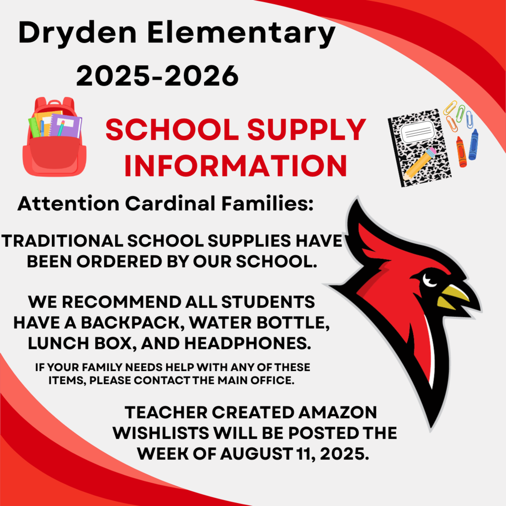 Dryden Elementary 2025-2026 School Supply Information attention cardinal families: traditional school supplies have been ordered by our school. We recommend all students have a backpack, water bottle, lunch box, and headphones. If yur family needs help with any of these items please contact the main office. Teacher created Amazon wishlists will be posted August 11, 2025.