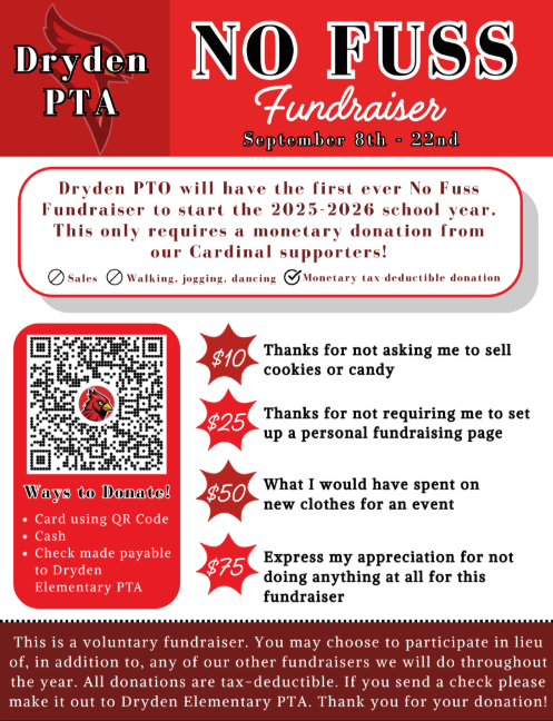 Dryden PTA No Fuss Fundraiser Sept. 8-22nd Dryden PTO will have the first No Fuss Fundraiser to start the 2025-2026 school year. This only requires a monetary donation from our cardinal supporters. Sales walking jogging dancing monetary tax deductible donations ways to donate card using qr code cash check made to dryden elementary PTA $10 thanks for not asking me to sell cookies or candy $25 thanks for not requiring me to set up a personal fundraising page $50 what I would have spent on new clothes for an event $75 express my appreciation for not doing anything at all for this fundraiser. This is a voluntary fundraiser. You may choose to participate in lieu, in addition to, any of our other fundraisers we will do throughout the year. All donations are tax deductible. If you send a check please make it out to Dryden Elementary PTA. Thank you for your donation.