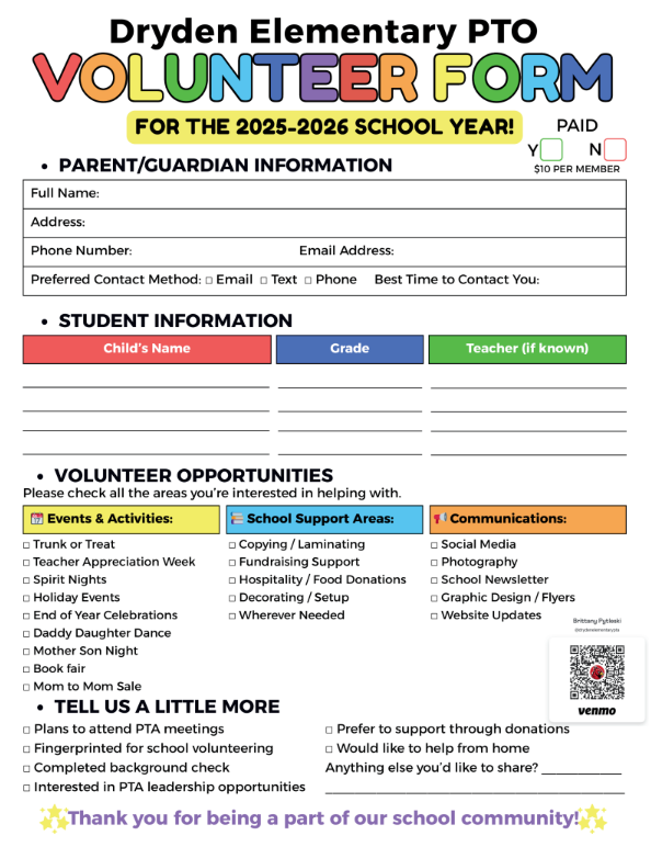 Dryden Elementary PTO volunteer form for the 2025-2026 school year paid parent/guardian information full name: address: phone number: email address: preferred contact method email, text phone best time to contact you student information child’s name grade teacher (if known) volunteer opportunities please check all the areas you’re interested in helping with events and activities trunk or treat teacher appreciation spirit night holiday events end of year celebrations daddy daughter dance mother son night book fair mom to mom sale school support areasL copying/laminating fundraising support hospitality/food donations decorating/setup whatever needed communications social media photography school newsletter graphic design/flyers website updated tell us a little more plans to attend PTA meetings fingerprinted for school volunteering completed background check interested in PTA leadership opportunities prefer to support through donations would like to help from home anything else you’d like to share? Thanks you for being a part of our school community.