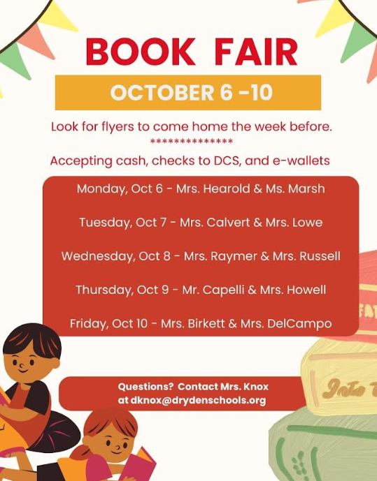 Book Fair Oct. 6-10 Look for flyers to come home the week before accepting cash, checks made to DCS and e-wallet Monday, Oct. 6 Mrs. Hearold and Mrs. Marsh  Tuesday October 7 Mrs. Calvert and Mrs. Lowe Wednesday Oct. 8 Mrs. Raymer and Mrs. Russell Thursday October 9 Mr. Capelli and Mrs. Howell Friday Oct. 10 Mrs. Birkett and Mrs. DelCampo. Questions? Contact Mrs.Knox at dknox@drydenschools.org