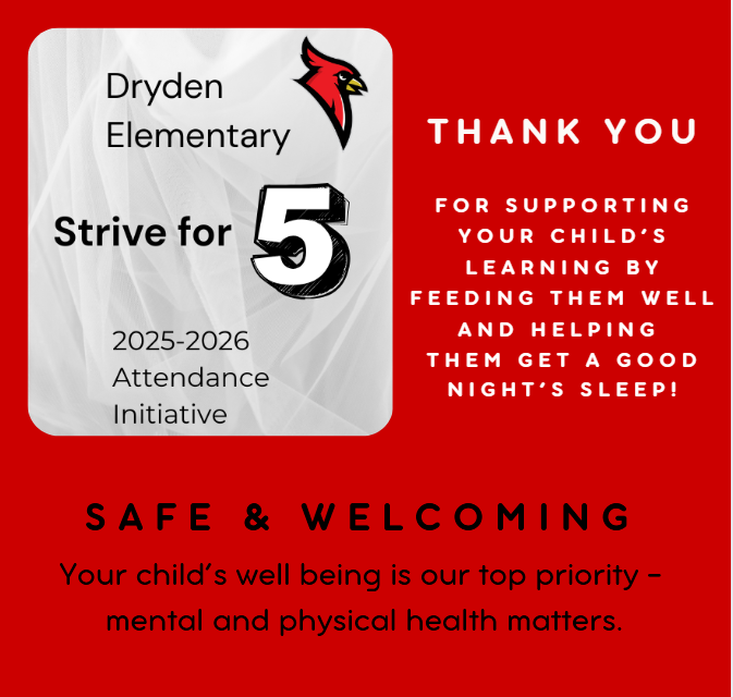Dryden Elementary Strive for 5 2025-2026 attendance initiative thank you for supporting your child’s learning by feeding them well and  helping them get a good night’s sleep. Safe and welcoming your child’s well being is our top priority - mental and physical health matters.