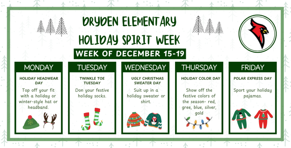 Dryden Elementary Holiday spirit week week of December 15-19. Monday holiday headgear day top off your fit with a holiday or winter-style hat or headband Tuesday twinkle toe Tuesday don your festive holiday socks wednesday ugly christmas sweater suit up in a holiday sweater or shirt thursday holiday color day show off the festive color of the season - red, green, blue, silver, gold friday polar express day sport your holiday pajamas