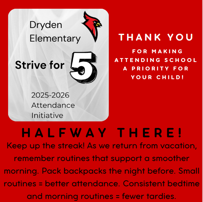 Dryden Elementary Strive for 5 2025-2026 attendance initiative thank you for making attending school a priority for your child! Halfway there - keep up the streak!  As wer return from vacation, remember routines that support a smoother morning. Pack backpacks the night before. Small routines = better attendance. Consistent bedtimes and morning routines = fewer tardies.