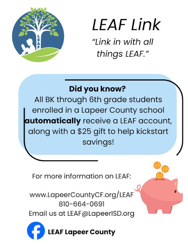leaf link link in with all things leaf. Did you know? All Bk through 6th grade studens enrolled in a Lapeer County school automaticall receive a LEAF account, along with a $25 gift to help kickstart savings! For more informaiton on LEAF: www.LapeercountyCF.org/leaft 810 664 0691 email us at LEAF@LapeerISD.org LEAF lapeer county
