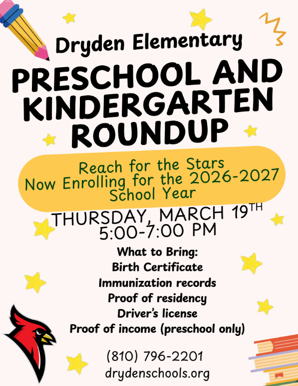 Dryden Elementary Preschool and Kindergarten roundup reach for the stars now enrolling for the 2026-2027 school year Thursday, March 19 5:00-7:00 pm what to bring: birth certificate, immunization records, proof of residency, driver’s licence, proof of income (preschool only) (810) 796-2201 drydenschools.org
