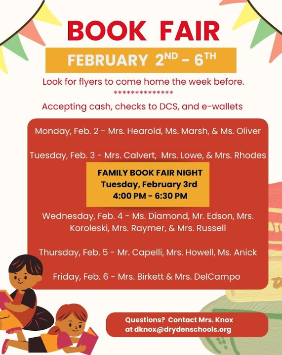Book fair february 2-6 look for flyers to come home the week before. Accepting cash, checks to DCS, and e-wallets. Monday feb 2 - Mrs. Hearold, Ms. Marsh and Mrs. Oliver Tuesday Feb. 3 - Mrs. Calvert Mrs. Lowe & Mrs. Rhodes family book fair night tuesday feb 3 4-6:30pm wednesday, feb. 4 Ms. Diamond, Mr. Edson, Mrs. Koroleski, Mr. Rayer & Mrs. Russell Thursday Feb. 5 - Mr. Capelli, Mrs. Howell, Ms. Anick Friday, Feb. 6 - Mrs. Birkett & Mrs. DelCampo Questions contact Mrs. Knox at dknox@drydenschools.org.