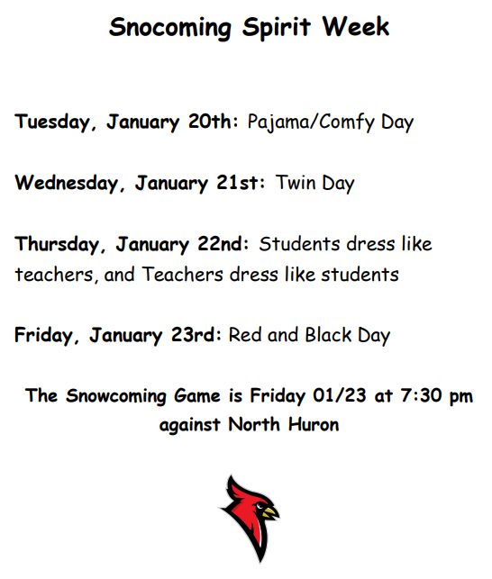Snowcoming Spirit Week Tuesday, January 20th: Pajama/Comfy Day Wednesday, January 21st: Twin Day Thursday, January 22nd: Students dress like teachers, and Teachers dress like students Friday, January 23rd: Red and Black Day The Snowcoming Game is Friday 01/23 at 7:30 pm against North Huron
