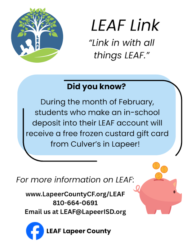 LEAF Link “Link in with all things LEAF.” Did you know? During the month of February students how make an in-school deposit into their LEAF account will receive a free frozen custard gift card from Culver’s in Lapeer! For more information on LEAF: www.lapeercountycforg./leaf 810-664-0691 email us at LEAF@lapeerisd.org LEAF Lapeer County
