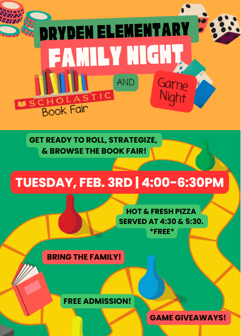 Dryden Elementary Family Night Scholastic Book Fair and Game Night get ready to roll, strategize, and browse the book fair! Tuesday, Feb. 3 4-6:30pm bring the whole family free admission game giveaways hot and fresh pizza served at 4:30 and 5:30 *free*