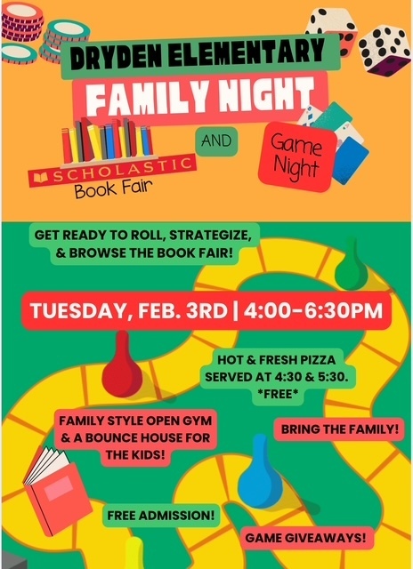 Dryden Elementary Family Night Scholastic Book Fair and Game Night get ready to roll, strategize, and browse the book fair! Tuesday, Feb. 3 4-6:30pm bring the whole family free admission game giveaways hot and fresh pizza served at 4:30 and 5:30 *free*
